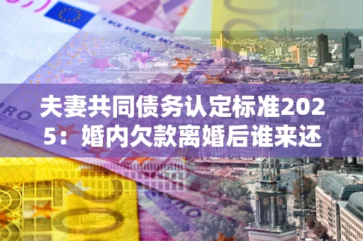 北京夫妻共同债务认定标准2025:婚内欠款离婚后谁来还? 北京夫妻共同债务认定标准2025:婚内欠款离婚后谁来还?