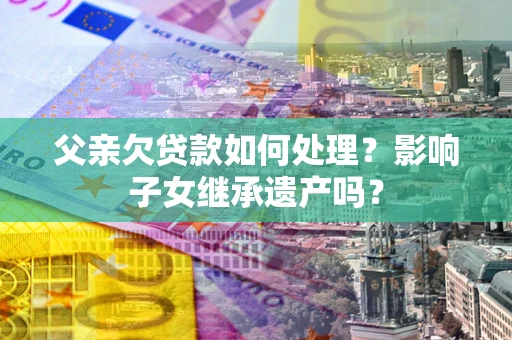 北京父亲欠贷款如何处理?影响子女继承遗产吗? 北京父亲欠贷款如何处理?影响子女继承遗产吗?